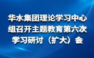 华水集团理论学习中心组召开主题教育第六次 学习研讨（扩大）会